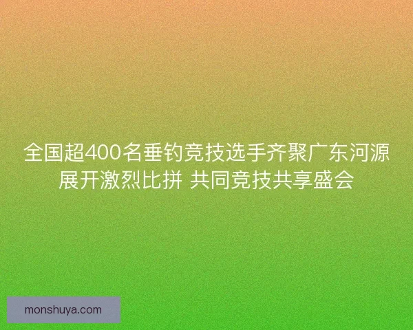 全国超400名垂钓竞技选手齐聚广东河源展开激烈比拼 共同竞技共享盛会