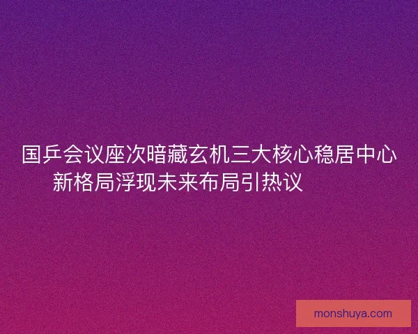 国乒会议座次暗藏玄机三大核心稳居中心新格局浮现未来布局引热议🔥🇨🇳