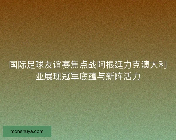 国际足球友谊赛焦点战阿根廷力克澳大利亚展现冠军底蕴与新阵活力